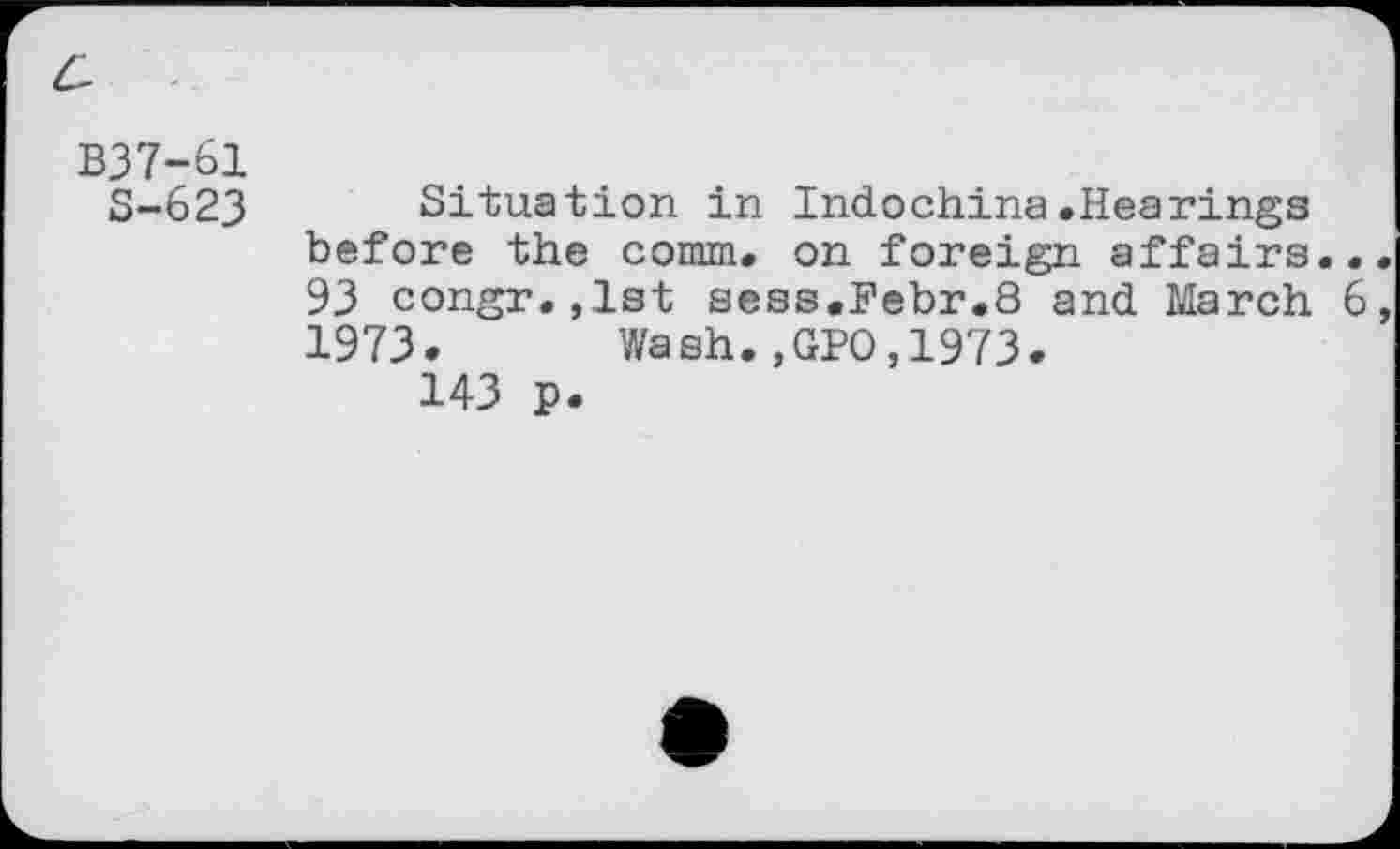 ﻿c
B37-61
S-623
Situation in Indochina.Hearings before the comm, on foreign affairs.. 93 congr.jlst sess.Bebr.8 and March 6 1973. Wash.,GPO,1973.
143 p.